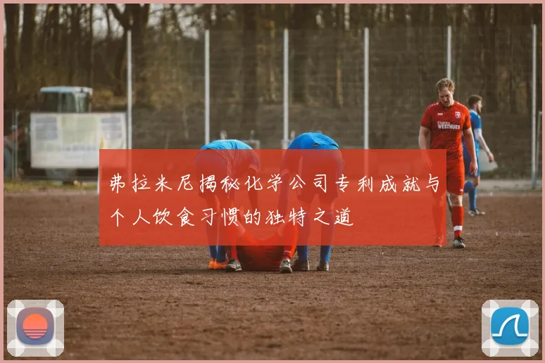 弗拉米尼揭秘化学公司专利成就与个人饮食习惯的独特之道