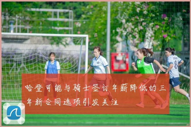 哈登可能与骑士签订年薪降低的三年新合同选项引发关注
