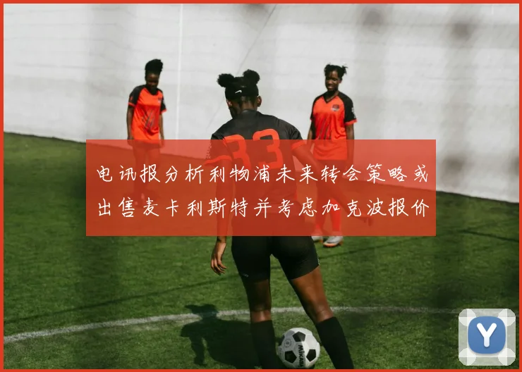 电讯报分析利物浦未来转会策略或出售麦卡利斯特并考虑加克波报价