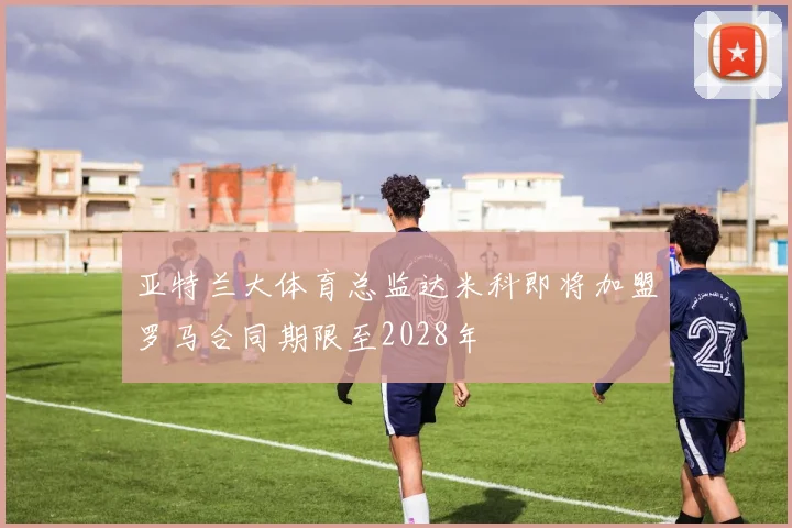 亚特兰大体育总监达米科即将加盟罗马合同期限至2028年