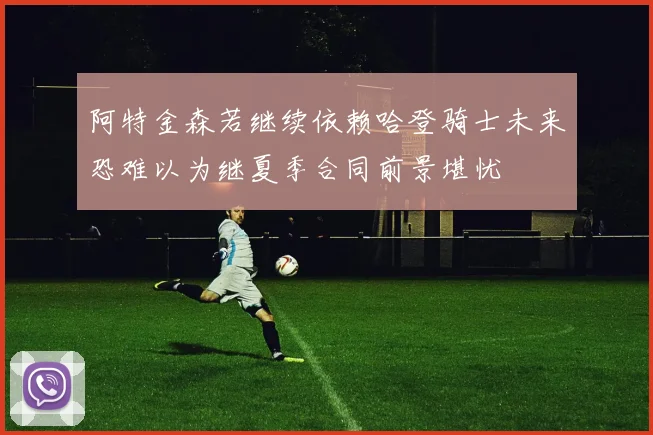 阿特金森若继续依赖哈登骑士未来恐难以为继夏季合同前景堪忧