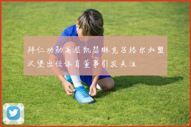 拜仁功勋高层凯瑟琳克吕格尔加盟汉堡出任体育董事引发关注