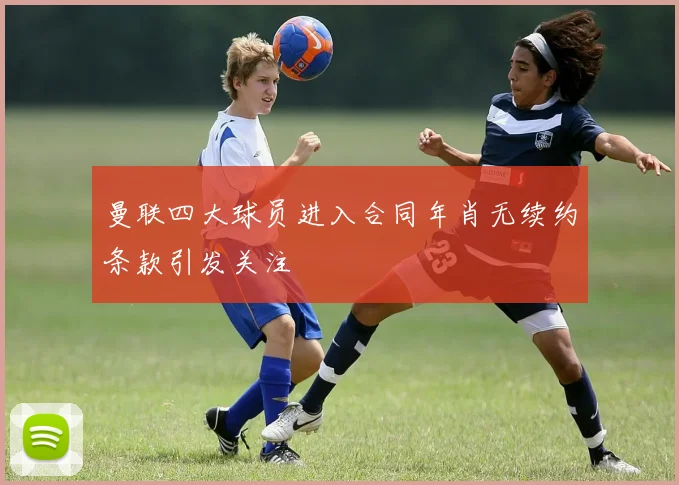 曼联四大球员进入合同年肖无续约条款引发关注