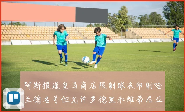 阿斯报道皇马商店限制球衣印制哈兰德名号但允许罗德里和维蒂尼亚印制