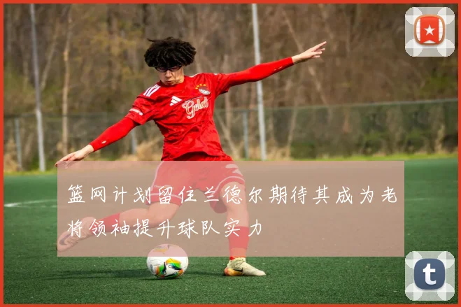 篮网计划留住兰德尔期待其成为老将领袖提升球队实力
