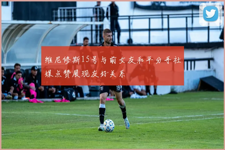 维尼修斯15号与前女友和平分手社媒点赞展现友好关系