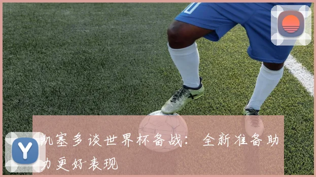 凯塞多谈世界杯备战：全新准备助力更好表现