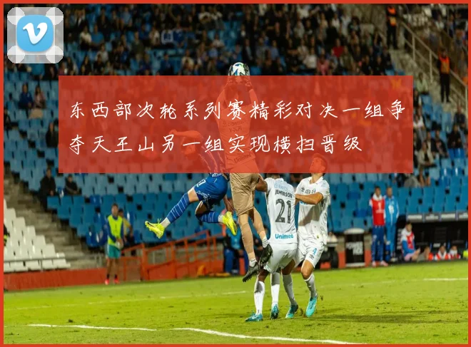 东西部次轮系列赛精彩对决一组争夺天王山另一组实现横扫晋级