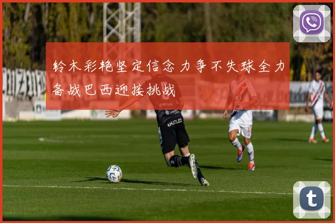铃木彩艳坚定信念力争不失球全力备战巴西迎接挑战