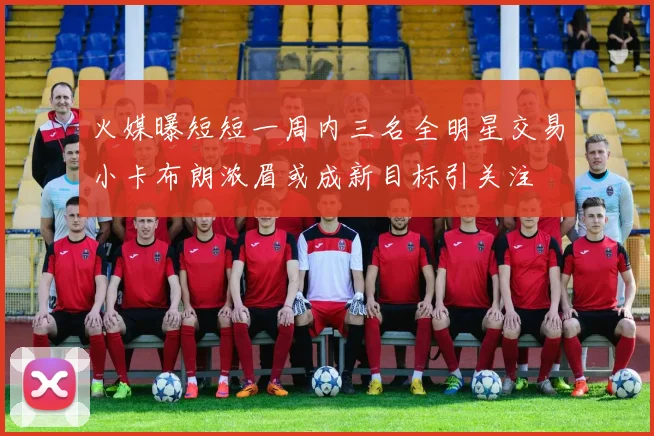火媒曝短短一周内三名全明星交易小卡布朗浓眉或成新目标引关注